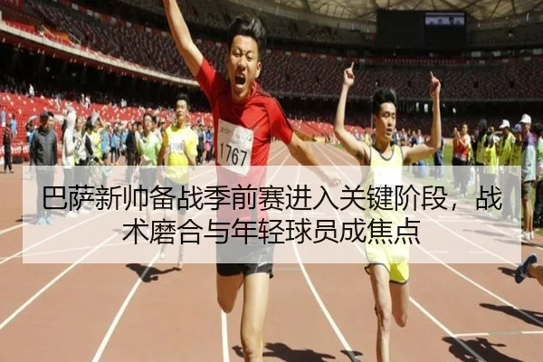 巴萨新帅备战季前赛进入关键阶段，战术磨合与年轻球员成焦点
