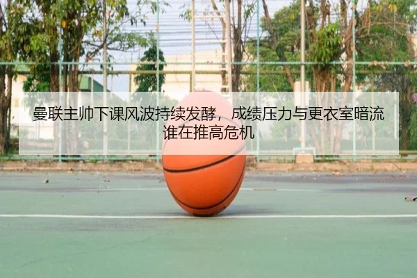 曼联主帅下课风波持续发酵，成绩压力与更衣室暗流谁在推高危机