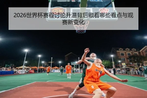 2026世界杯赛程讨论升温背后藏着哪些看点与观赛新变化